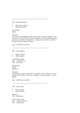 --------------------------------------------------------------------------------
3453 $ frase interrogativa
I interrogative sentence
F phrase interrogative
Classificação:
Sintaxe
Definição:
Termo usado na classificação de tipos de frases que exprimem perguntas. Estas
contrastam com as declarativas, porque apresentam uma curva melódica própria e,
por vezes, um morfema interrogativo e a ordem de constituintes invertida.
Exemplo: "que livro comprou a Maria?"
Fonte: MATEUS et alii (1983).
--------------------------------------------------------------------------------
3651 $ frase negativa
I negative sentence
F phrase négative
Termos Relacionados:
3649 frase afirmativa
3648 polaridade
Classificação:
Sintaxe
Semântica
Definição:
Construção que contém uma partícula de negação da frase opondo-se à frase
afirmativa (ou positiva), como, por exemplo, "o João não chegou" / "o João
chegou".
Fonte: MATEUS et alii (1983).
--------------------------------------------------------------------------------
3526 $ frase nuclear
I Kernel sentence
F phrase nucléaire
Sinónimos:
3515 frase básica
Termos Relacionados:
3518 esquema relacional
1455 ordem básica
 