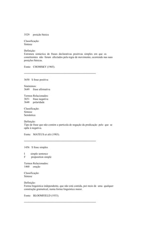3529 posição básica
Classificação:
Sintaxe
Definição:
Estrutura sintáctica de frases declarativas positivas simples em que os
constituintes não foram afectados pela regra de movimento, ocorrendo nas suas
posições básicas.
Fonte: CHOMSKY (1965).
--------------------------------------------------------------------------------
3650 $ frase positiva
Sinónimos:
3649 frase afirmativa
Termos Relacionados:
3651 frase negativa
3648 polaridade
Classificação:
Sintaxe
Semântica
Definição:
Tipo de frase que não contém a partícula de negação da predicação pelo que se
opõe à negativa.
Fonte: MATEUS et alii (1983).
--------------------------------------------------------------------------------
1456 $ frase simples
I simple sentence
F proposition simple
Termos Relacionados:
1460 oração
Classificação:
Sintaxe
Definição:
Forma linguística independente, que não está contida, por meio de uma qualquer
construção gramatical, numa forma linguística maior.
Fonte: BLOOMFIELD (1933).
--------------------------------------------------------------------------------
 