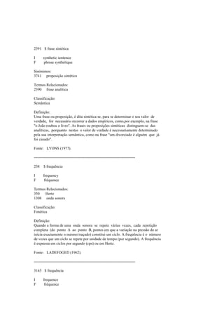 2391 $ frase sintética
I synthetic sentence
F phrase synthétique
Sinónimos:
3741 proposição sintética
Termos Relacionados:
2390 frase analítica
Classificação:
Semântica
Definição:
Uma frase ou proposição, é dita sintética se, para se determinar o seu valor de
verdade, for necessário recorrer a dados empíricos, como,por exemplo, na frase
"o João roubou o livro". As frases ou proposições sintéticas distinguem-se das
analíticas, porquanto nestas o valor de verdade é necessariamente determinado
pela sua interpretação semântica, como na frase "um divorciado é alguém que já
foi casado".
Fonte: LYONS (1977).
--------------------------------------------------------------------------------
238 $ frequência
I frequency
F fréquence
Termos Relacionados:
350 Hertz
1308 onda sonora
Classificação:
Fonética
Definição:
Quando a forma de uma onda sonora se repete várias vezes, cada repetição
completa (do ponto A ao ponto B, pontos em que a variação na pressão do ar
inicia exactamente o mesmo traçado) constitui um ciclo. A frequência é o número
de vezes que um ciclo se repete por unidade de tempo (por segundo). A frequência
é expressa em ciclos por segundo (cps) ou em Hertz.
Fonte: LADEFOGED (1962).
--------------------------------------------------------------------------------
3145 $ frequência
I frequence
F fréquence
 