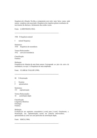 frequência de vibração. Na fala, a componente com valor mais baixo numa onda
sonora complexa está associada à frequência dos impulsos glotais resultantes do
movimento de abertura e fechamento das cordas vocais.
Fonte: LADEFOGED (1962).
--------------------------------------------------------------------------------
1946 $ frequência natural
I natural frequency
Sinónimos:
1910 frequência de ressonância
Termos Relacionados:
1912 curva de ressonância
Classificação:
Fonética
Definição:
Frequência de vibração de uma fonte sonora. Corresponde ao pico da curva de
ressonância, ou seja, é a frequência de mais amplitude.
Fonte: CLARK & YALLOP (1990).
--------------------------------------------------------------------------------
80 $ fricatização
I frication
F spirantisation
Sinónimos:
131 espirantização
Termos Relacionados:
32 assimilação dupla
Classificação:
Linguística Histórica
Fonologia
Fonética
Definição:
Evolução de um segmento consonântico [-cont] para [+cont]. Geralmente, a
fricatização (ou espirantização) ocorre em contexto intervocálico,
apresentando-se como um caso particular de assimilação dupla.
Fonte: HOCK (1986).
--------------------------------------------------------------------------------
 