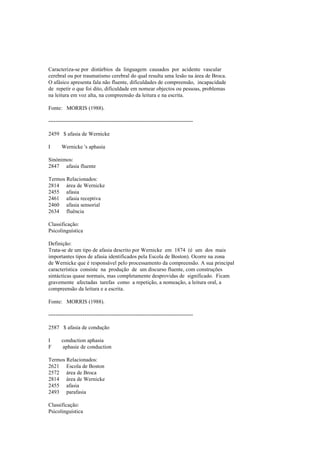 Caracteriza-se por distúrbios da linguagem causados por acidente vascular
cerebral ou por traumatismo cerebral do qual resulta uma lesão na área de Broca.
O afásico apresenta fala não fluente, dificuldades de compreensão, incapacidade
de repetir o que foi dito, dificuldade em nomear objectos ou pessoas, problemas
na leitura em voz alta, na compreensão da leitura e na escrita.
Fonte: MORRIS (1988).
--------------------------------------------------------------------------------
2459 $ afasia de Wernicke
I Wernicke 's aphasia
Sinónimos:
2847 afasia fluente
Termos Relacionados:
2814 área de Wernicke
2455 afasia
2461 afasia receptiva
2460 afasia sensorial
2634 fluência
Classificação:
Psicolinguística
Definição:
Trata-se de um tipo de afasia descrito por Wernicke em 1874 (é um dos mais
importantes tipos de afasia identificados pela Escola de Boston). Ocorre na zona
de Wernicke que é responsável pelo processamento da compreensão. A sua principal
característica consiste na produção de um discurso fluente, com construções
sintácticas quase normais, mas completamente desprovidas de significado. Ficam
gravemente afectadas tarefas como a repetição, a nomeação, a leitura oral, a
compreensão da leitura e a escrita.
Fonte: MORRIS (1988).
--------------------------------------------------------------------------------
2587 $ afasia de condução
I conduction aphasia
F aphasie de conduction
Termos Relacionados:
2621 Escola de Boston
2572 área de Broca
2814 área de Wernicke
2455 afasia
2493 parafasia
Classificação:
Psicolinguística
 
