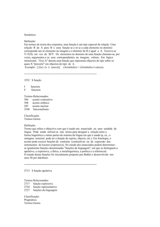 Semântica
Definição:
Em termos de teoria dos conjuntos, uma função é um tipo especial de relação. Uma
relação R de A para B é uma função se e só se a cada elemento no domínio
corresponde um só elemento na imagem e o domínio de R é igual a A. Escreve-se
Y=F(X) em vez de XFY. Os elementos no domínio de uma função chamam-se, por
vezes, argumentos e os seus correspondentes na imagem, valores. Em lógica
intensional, "(λx) A" denota uma função que representa objectos do tipo sobre os
quais X "percorre" em objectos do tipo de A.
Exemplo: [ (λx) (x é careca)] (Aristóteles) = (Aristóteles é careca).
--------------------------------------------------------------------------------
3552 $ função
I function
F fonction
Termos Relacionados:
584 acento contrastivo
588 acento enfático
285 acento nuclear
3548 funcionalismo
Classificação:
Termos Gerais
Definição:
Termo que refere o objectivo com que é usado um enunciado ou uma unidade da
língua. Pode ainda utilizar-se este termo para designar a relação entre a
forma linguística e outras partes do sistema da língua em que é usada (p. ex., o
sintagma nominal pode ter a função de sujeito, objecto, etc.). Em fonologia, o
acento pode exercer funções de contraste (contrastiva) ou de expressão dos
sentimentos do locutor (expressiva). No estudo dos enunciados podem determinar-
se igualmente funções denominadas "funções da linguagem", em que se distinguem a
apelativa, a expressiva, a fática, a metalinguística, a poética e a referencial.
O estudo destas funções foi inicialmente proposto por Buhler e desenvolvido nos
anos 50 por Jakobson.
--------------------------------------------------------------------------------
2713 $ função apelativa
Termos Relacionados:
2717 função expressiva
2724 função representativa
2727 funções da linguagem
Classificação:
Pragmática
Termos Gerais
 