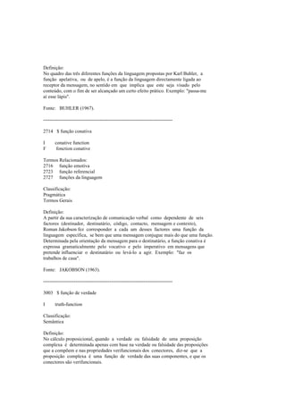 Definição:
No quadro das três diferentes funções da linguagem propostas por Karl Buhler, a
função apelativa, ou de apelo, é a função da linguagem directamente ligada ao
receptor da mensagem, no sentido em que implica que este seja visado pelo
conteúdo, com o fim de ser alcançado um certo efeito prático. Exemplo: "passa-me
aí esse lápis".
Fonte: BUHLER (1967).
--------------------------------------------------------------------------------
2714 $ função conativa
I conative function
F fonction conative
Termos Relacionados:
2716 função emotiva
2723 função referencial
2727 funções da linguagem
Classificação:
Pragmática
Termos Gerais
Definição:
A partir da sua caracterização de comunicação verbal como dependente de seis
factores (destinador, destinatário, código, contacto, mensagem e contexto),
Roman Jakobson fez corresponder a cada um desses factores uma função da
linguagem específica, se bem que uma mensagem conjugue mais do que uma função.
Determinada pela orientação da mensagem para o destinatário, a função conativa é
expressa gramaticalmente pelo vocativo e pelo imperativo em mensagens que
pretende influenciar o destinatário ou levá-lo a agir. Exemplo: "faz os
trabalhos de casa".
Fonte: JAKOBSON (1963).
--------------------------------------------------------------------------------
3003 $ função de verdade
I truth-function
Classificação:
Semântica
Definição:
No cálculo proposicional, quando a verdade ou falsidade de uma proposição
complexa é determinada apenas com base na verdade ou falsidade das proposições
que a compõem e nas propriedades verifuncionais dos conectores, diz-se que a
proposição complexa é uma função de verdade das suas componentes, e que os
conectores são verifuncionais.
 