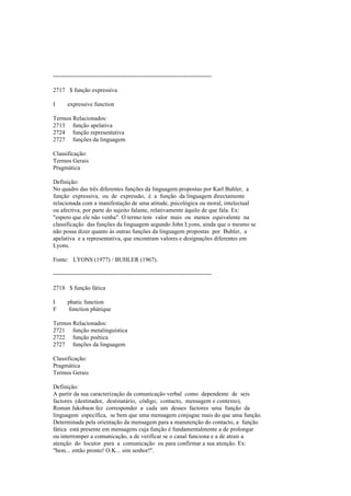 --------------------------------------------------------------------------------
2717 $ função expressiva
I expressive function
Termos Relacionados:
2713 função apelativa
2724 função representativa
2727 funções da linguagem
Classificação:
Termos Gerais
Pragmática
Definição:
No quadro das três diferentes funções da linguagem propostas por Karl Buhler, a
função expressiva, ou de expressão, é a função da linguagem directamente
relacionada com a manifestação de uma atitude, psicológica ou moral, intelectual
ou afectiva, por parte do sujeito falante, relativamente àquilo de que fala. Ex:
"espero que ele não venha". O termo tem valor mais ou menos equivalente na
classificação das funções da linguagem segundo John Lyons, ainda que o mesmo se
não possa dizer quanto às outras funções da linguagem propostas por Buhler, a
apelativa e a representativa, que encontram valores e designações diferentes em
Lyons.
Fonte: LYONS (1977) / BUHLER (1967).
--------------------------------------------------------------------------------
2718 $ função fática
I phatic function
F fonction phátique
Termos Relacionados:
2721 função metalinguística
2722 função poética
2727 funções da linguagem
Classificação:
Pragmática
Termos Gerais
Definição:
A partir da sua caracterização da comunicação verbal como dependente de seis
factores (destinador, destinatário, código, contacto, mensagem e contexto),
Roman Jakobson fez corresponder a cada um desses factores uma função da
linguagem específica, se bem que uma mensagem conjugue mais do que uma função.
Determinada pela orientação da mensagem para a manutenção do contacto, a função
fática está presente em mensagens cuja função é fundamentalmente a de prolongar
ou interromper a comunicação, a de verificar se o canal funciona e a de atrair a
atenção do locutor para a comunicação ou para confirmar a sua atenção. Ex:
"bem... então pronto! O.K... sim senhor!".
 