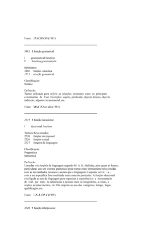 Fonte: JAKOBSON (1963).
--------------------------------------------------------------------------------
3485 $ função gramatical
I grammatical function
F fonction grammaticale
Sinónimos:
3486 função sintáctica
1715 relação gramatical
Classificação:
Sintaxe
Definição:
Termo utilizado para referir as relações existentes entre os principais
constituintes da frase. Exemplos: sujeito, predicado, objecto directo, objecto
indirecto, adjunto circunstancial, etc.
Fonte: MATEUS et alii (1983).
--------------------------------------------------------------------------------
2719 $ função ideacional
I ideational function
Termos Relacionados:
2720 função interpessoal
2726 função textual
2727 funções da linguagem
Classificação:
Pragmática
Semântica
Definição:
Uma das três funções da linguagem segundo M. A. K. Halliday, para quem as formas
particulares que um sistema gramatical pode tomar estão intimamente relacionadas
com as necessidades pessoais e sociais que a linguagem é suposta servir, i.e.,
com a sua específica funcionalidade num contexto particular. A função ideacional
está ligada ao uso da linguagem para organizar a experiência e a interpretação
do real, por meio de referências a pessoas reais ou imaginárias, a coisas, a
acções, acontecimentos, etc. Diz respeito ao uso das categorias tempo, lugar,
qualificação, etc.
Fonte: HALLIDAY (1978).
--------------------------------------------------------------------------------
2720 $ função interpessoal
 