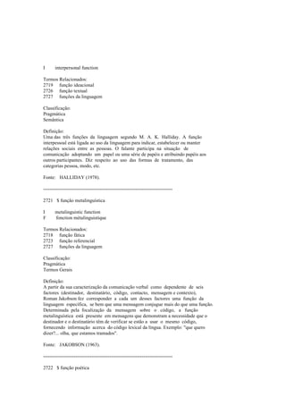 I interpersonal function
Termos Relacionados:
2719 função ideacional
2726 função textual
2727 funções da linguagem
Classificação:
Pragmática
Semântica
Definição:
Uma das três funções da linguagem segundo M. A. K. Halliday. A função
interpessoal está ligada ao uso da linguagem para indicar, estabelecer ou manter
relações sociais entre as pessoas. O falante participa na situação de
comunicação adoptando um papel ou uma série de papéis e atribuindo papéis aos
outros participantes. Diz respeito ao uso das formas de tratamento, das
categorias pessoa, modo, etc.
Fonte: HALLIDAY (1978).
--------------------------------------------------------------------------------
2721 $ função metalinguística
I metalinguistic function
F fonction métalinguistique
Termos Relacionados:
2718 função fática
2723 função referencial
2727 funções da linguagem
Classificação:
Pragmática
Termos Gerais
Definição:
A partir da sua caracterização da comunicação verbal como dependente de seis
factores (destinador, destinatário, código, contacto, mensagem e contexto),
Roman Jakobson fez corresponder a cada um desses factores uma função da
linguagem específica, se bem que uma mensagem conjugue mais do que uma função.
Determinada pela focalização da mensagem sobre o código, a função
metalinguística está presente em mensagens que demonstram a necessidade que o
destinador e o destinatário têm de verificar se estão a usar o mesmo código,
fornecendo informação acerca do código lexical da língua. Exemplo: "que quero
dizer?... olha, que estamos tramados".
Fonte: JAKOBSON (1963).
--------------------------------------------------------------------------------
2722 $ função poética
 