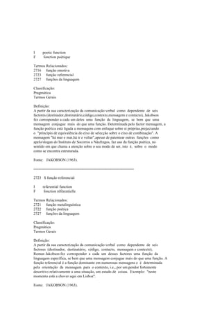 I poetic function
F fonction poétique
Termos Relacionados:
2716 função emotiva
2723 função referencial
2727 funções da linguagem
Classificação:
Pragmática
Termos Gerais
Definição:
A partir da sua caracterização da comunicação verbal como dependente de seis
factores (destinador,destinatário,código,contexto,mensagem e contacto), Jakobson
fez corresponder a cada um deles uma função da linguagem, se bem que uma
mensagem conjugue mais do que uma função. Determinada pelo factor mensagem, a
função poética está ligada a mensagens com enfoque sobre si próprias,projectando
o "princípio de equivalência do eixo de selecção sobre o eixo de combinação". A
mensagem "há mar e mar,há ir e voltar",apesar de patentear outras funções como
apelo/slogan do Instituto de Socorros a Náufragos, faz uso da função poética, no
sentido em que chama a atenção sobre o seu modo de ser, isto é, sobre o modo
como se encontra estruturada.
Fonte: JAKOBSON (1963).
--------------------------------------------------------------------------------
2723 $ função referencial
I referential function
F fonction référentielle
Termos Relacionados:
2721 função metalinguística
2722 função poética
2727 funções da linguagem
Classificação:
Pragmática
Termos Gerais
Definição:
A partir da sua caracterização da comunicação verbal como dependente de seis
factores (destinador, destinatário, código, contacto, mensagem e contexto),
Roman Jakobson fez corresponder a cada um desses factores uma função da
linguagem específica, se bem que uma mensagem conjugue mais do que uma função. A
função referencial é a função dominante em numerosas mensagens e é determinada
pela orientação da mensagem para o contexto, i.e., por um pendor fortemente
descritivo relativamente a uma situação, um estado de coisas. Exemplo: "neste
momento está a chover aqui em Lisboa".
Fonte: JAKOBSON (1963).
 