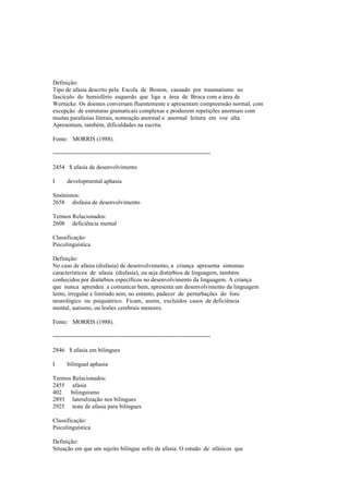Definição:
Tipo de afasia descrito pela Escola de Boston, causado por traumatismo no
fascículo do hemisfério esquerdo que liga a área de Broca com a área de
Wernicke. Os doentes conversam fluentemente e apresentam compreensão normal, com
excepção de estruturas gramaticais complexas e produzem repetições anormais com
muitas parafasias literais, nomeação anormal e anormal leitura em voz alta.
Apresentam, também, dificuldades na escrita.
Fonte: MORRIS (1988).
--------------------------------------------------------------------------------
2454 $ afasia de desenvolvimento
I developmental aphasia
Sinónimos:
2658 disfasia de desenvolvimento
Termos Relacionados:
2608 deficiência mental
Classificação:
Psicolinguística
Definição:
No caso de afasia (disfasia) de desenvolvimento, a criança apresenta sintomas
característicos de afasia (disfasia), ou seja distúrbios de linguagem, também
conhecidos por distúrbios específicos no desenvolvimento da linguagem. A criança
que nunca aprendeu a comunicar bem, apresenta um desenvolvimento da linguagem
lento, irregular e limitado sem, no entanto, padecer de perturbações do foro
neurológico ou psiquiátrico. Ficam, assim, excluídos casos de deficiência
mental, autismo, ou lesões cerebrais menores.
Fonte: MORRIS (1988).
--------------------------------------------------------------------------------
2846 $ afasia em bilingues
I bilingual aphasia
Termos Relacionados:
2455 afasia
402 bilinguismo
2893 lateralização nos bilingues
2925 teste de afasia para bilingues
Classificação:
Psicolinguística
Definição:
Situação em que um sujeito bilingue sofre de afasia. O estudo de afásicos que
 