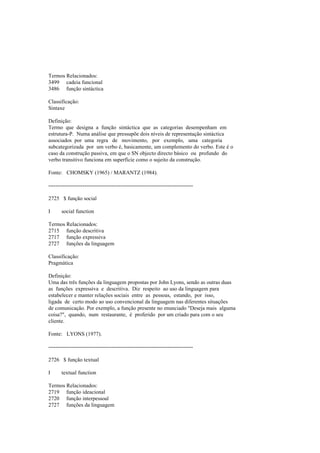 Termos Relacionados:
3499 cadeia funcional
3486 função sintáctica
Classificação:
Sintaxe
Definição:
Termo que designa a função sintáctica que as categorias desempenham em
estrutura-P. Numa análise que pressupõe dois níveis de representação sintáctica
associados por uma regra de movimento, por exemplo, uma categoria
subcategorizada por um verbo é, basicamente, um complemento do verbo. Este é o
caso da construção passiva, em que o SN objecto directo básico ou profundo do
verbo transitivo funciona em superfície como o sujeito da construção.
Fonte: CHOMSKY (1965) / MARANTZ (1984).
--------------------------------------------------------------------------------
2725 $ função social
I social function
Termos Relacionados:
2715 função descritiva
2717 função expressiva
2727 funções da linguagem
Classificação:
Pragmática
Definição:
Uma das três funções da linguagem propostas por John Lyons, sendo as outras duas
as funções expressiva e descritiva. Diz respeito ao uso da linguagem para
estabelecer e manter relações sociais entre as pessoas, estando, por isso,
ligada de certo modo ao uso convencional da linguagem nas diferentes situações
de comunicação. Por exemplo, a função presente no enunciado "Deseja mais alguma
coisa?", quando, num restaurante, é proferido por um criado para com o seu
cliente.
Fonte: LYONS (1977).
--------------------------------------------------------------------------------
2726 $ função textual
I textual function
Termos Relacionados:
2719 função ideacional
2720 função interpessoal
2727 funções da linguagem
 