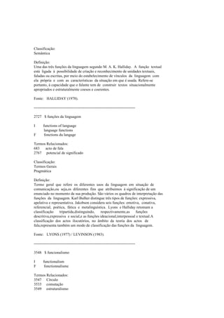 Classificação:
Semântica
Definição:
Uma das três funções da linguagem segundo M. A. K. Halliday. A função textual
está ligada à possibilidade de criação e reconhecimento de unidades textuais,
faladas ou escritas, por meio do estabelecimento de vínculos da linguagem com
ela própria e com as características da situação em que é usada. Refere-se
portanto, à capacidade que o falante tem de construir textos situacionalmente
apropriados e estruturalmente coesos e coerentes.
Fonte: HALLIDAY (1978).
--------------------------------------------------------------------------------
2727 $ funções da linguagem
I functions of language
language functions
F fonctions du langage
Termos Relacionados:
683 acto de fala
2767 potencial de significado
Classificação:
Termos Gerais
Pragmática
Definição:
Termo geral que refere os diferentes usos da linguagem em situação de
comunicação,ou seja,os diferentes fins que atribuimos à significação de um
enunciado no momento da sua produção. São vários os quadros de interpretação das
funções da linguagem. Karl Bulher distingue três tipos de funções: expressiva,
apelativa e representativa. Jakobson considera seis funções: emotiva, conativa,
referencial, poética, fática e metalinguística. Lyons e Halliday retomam a
classificação tripartida,distinguindo, respectivamente,as funções
descritiva,expressiva e social,e as funções ideacional,interpessoal e textual.A
classificação dos actos ilocutórios, no âmbito da teoria dos actos de
fala,representa também um modo de classificação das funções da linguagem.
Fonte: LYONS (1977) / LEVINSON (1983).
--------------------------------------------------------------------------------
3548 $ funcionalismo
I functionalism
F fonctionnalisme
Termos Relacionados:
3547 Círculo
3533 comutação
3549 estruturalismo
 