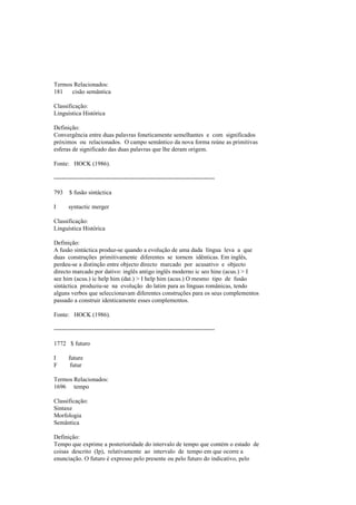Termos Relacionados:
181 cisão semântica
Classificação:
Linguística Histórica
Definição:
Convergência entre duas palavras foneticamente semelhantes e com significados
próximos ou relacionados. O campo semântico da nova forma reúne as primitivas
esferas de significado das duas palavras que lhe deram origem.
Fonte: HOCK (1986).
--------------------------------------------------------------------------------
793 $ fusão sintáctica
I syntactic merger
Classificação:
Linguística Histórica
Definição:
A fusão sintáctica produz-se quando a evolução de uma dada língua leva a que
duas construções primitivamente diferentes se tornem idênticas. Em inglês,
perdeu-se a distinção entre objecto directo marcado por acusativo e objecto
directo marcado por dativo: inglês antigo inglês moderno ic seo hine (acus.) > I
see him (acus.) ic help him (dat.) > I help him (acus.) O mesmo tipo de fusão
sintáctica produziu-se na evolução do latim para as línguas românicas, tendo
alguns verbos que seleccionavam diferentes construções para os seus complementos
passado a construir identicamente esses complementos.
Fonte: HOCK (1986).
--------------------------------------------------------------------------------
1772 $ futuro
I future
F futur
Termos Relacionados:
1696 tempo
Classificação:
Sintaxe
Morfologia
Semântica
Definição:
Tempo que exprime a posterioridade do intervalo de tempo que contém o estado de
coisas descrito (Ip), relativamente ao intervalo de tempo em que ocorre a
enunciação. O futuro é expresso pelo presente ou pelo futuro do indicativo, pelo
 
