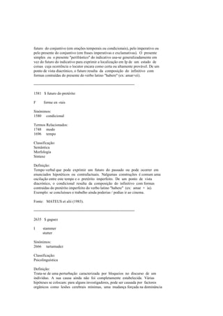 futuro do conjuntivo (em orações temporais ou condicionais), pelo imperativo ou
pelo presente do conjuntivo (em frases imperativas e exclamativas). O presente
simples ou o presente "perifrástico" do indicativo usa-se generalizadamente em
vez do futuro do indicativo para exprimir a localização em Ip de um estado de
coisas cuja ocorrência o locutor encara como certa ou altamente provável. De um
ponto de vista diacrónico, o futuro resulta da composição do infinitivo com
formas contraídas do presente do verbo latino "habere" (ex: amar+ei).
--------------------------------------------------------------------------------
1581 $ futuro do pretérito
F forme en -rais
Sinónimos:
1580 condicional
Termos Relacionados:
1748 modo
1696 tempo
Classificação:
Semântica
Morfologia
Sintaxe
Definição:
Tempo verbal que pode exprimir um futuro do passado ou pode ocorrer em
enunciados hipotéticos ou contrafactuais. Nalgumas construções é comum uma
oscilação entre este tempo e o pretérito imperfeito. De um ponto de vista
diacrónico, o condicional resulta da composição do infinitivo com formas
contraídas do pretérito imperfeito do verbo latino "habere" (ex: amar + ia).
Exemplo: se concluísses o trabalho ainda poderias / podias ir ao cinema.
Fonte: MATEUS et alii (1983).
--------------------------------------------------------------------------------
2635 $ gaguez
I stammer
stutter
Sinónimos:
2666 tartamudez
Classificação:
Psicolinguística
Definição:
Trata-se de uma perturbação caracterizada por bloqueios no discurso de um
indivíduo. A sua causa ainda não foi completamente estabelecida. Várias
hipóteses se colocam: para alguns investigadores, pode ser causada por factores
orgânicos como lesões cerebrais mínimas, uma mudança forçada na dominância
 