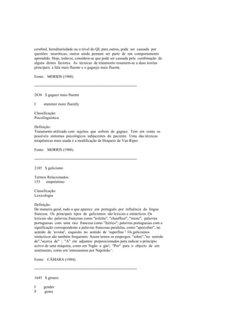 cerebral, hereditariedade ou o nível do QI; para outros, pode ser causada por
questões neuróticas; outros ainda pensam ser parte de um comportamento
aprendido. Hoje, todavia, considera-se que pode ser causada pela combinação de
alguns destes factores. As técnicas de tratamento resumem-se a duas teorias
principais: a fala mais fluente e o gaguejo mais fluente.
Fonte: MORRIS (1988).
--------------------------------------------------------------------------------
2636 $ gaguez mais fluente
I stammer more fluently
Classificação:
Psicolinguística
Definição:
Tratamento utilizado com sujeitos que sofrem de gaguez. Tem em conta os
possíveis sintomas psicológicos subjacentes do paciente. Uma das técnicas
terapêuticas mais usada é a modificação de bloqueio de Van Riper.
Fonte: MORRIS (1988).
--------------------------------------------------------------------------------
2185 $ galicismo
Termos Relacionados:
155 empréstimo
Classificação:
Lexicologia
Definição:
De maneira geral, tudo o que aparece em português por influência da língua
francesa. Os principais tipos de galicismos são lexicais e sintácticos. Os
lexicais são: palavras francesas como "toilette", "chauffeur", "menu"; palavras
portuguesas com uma raiz francesa como "feérico"; palavras portuguesas com a
significação correspondente a palavras francesas paralelas, como "aperceber", no
sentido de 'avistar', esquisito no sentido de 'superfino '. Os galicismos
sintácticos são também frequentes. Assim temos os empregos: "sobre","no sentido
de","acerca de" ; "A" em adjuntos preposicionados para indicar o princípio
activo de uma máquina, como em 'fogão a gás'; "Por" para o objecto de um
sentimento, como em 'entusiasmos por Napoleão '.
Fonte: CÂMARA (1984).
--------------------------------------------------------------------------------
1645 $ género
I gender
F genre
 