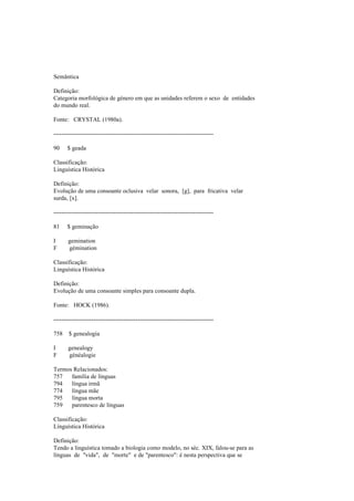 Semântica
Definição:
Categoria morfológica de género em que as unidades referem o sexo de entidades
do mundo real.
Fonte: CRYSTAL (1980a).
--------------------------------------------------------------------------------
90 $ geada
Classificação:
Linguística Histórica
Definição:
Evolução de uma consoante oclusiva velar sonora, [g], para fricativa velar
surda, [x].
--------------------------------------------------------------------------------
81 $ geminação
I gemination
F gémination
Classificação:
Linguística Histórica
Definição:
Evolução de uma consoante simples para consoante dupla.
Fonte: HOCK (1986).
--------------------------------------------------------------------------------
758 $ genealogia
I genealogy
F généalogie
Termos Relacionados:
757 família de línguas
794 língua irmã
774 língua mãe
795 língua morta
759 parentesco de línguas
Classificação:
Linguística Histórica
Definição:
Tendo a linguística tomado a biologia como modelo, no séc. XIX, falou-se para as
línguas de "vida", de "morte" e de "parentesco": é nesta perspectiva que se
 