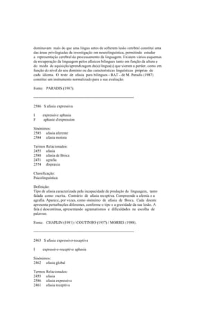 dominavam mais do que uma língua antes de sofrerem lesão cerebral constitui uma
das áreas privilegiadas da investigação em neurolinguística, permitindo estudar
a representação cerebral do processamento da linguagem. Existem vários esquemas
de recuperação da linguagem pelos afásicos bilingues tanto em função da altura e
do modo de aquisição/aprendizagem da(s) língua(s) que vieram a perder, como em
função do nível do seu domínio ou das características linguísticas próprias de
cada idioma. O teste de afasia para bilingues - BAT - de M. Paradis (1987)
constitui um instrumento normalizado para a sua avaliação.
Fonte: PARADIS (1987).
--------------------------------------------------------------------------------
2586 $ afasia expressiva
I expressive aphasia
F aphasie d'expression
Sinónimos:
2585 afasia aferente
2584 afasia motora
Termos Relacionados:
2455 afasia
2588 afasia de Broca
2471 agrafia
2574 dispraxia
Classificação:
Psicolinguística
Definição:
Tipo de afasia caracterizada pela incapacidade de produção da linguagem, tanto
falada como escrita. Contrário de afasia receptiva. Compreende a afemia e a
agrafia. Aparece, por vezes, como sinónimo de afasia de Broca. Cada doente
apresenta perturbações diferentes, conforme o tipo e a gravidade da sua lesão. A
fala é descontínua, apresentando agramatismos e dificuldades na escolha de
palavras.
Fonte: CHAPLIN (1981) / COUTINHO (1957) / MORRIS (1988).
--------------------------------------------------------------------------------
2463 $ afasia expressivo-receptiva
I expressive-receptive aphasia
Sinónimos:
2462 afasia global
Termos Relacionados:
2455 afasia
2586 afasia expressiva
2461 afasia receptiva
 