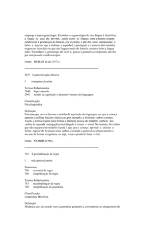 emprega o termo genealogia. Estabelecer a genealogia de uma língua é identificar
a língua da qual ela provém, assim como as línguas com a mesma origem:
estabelecer a genealogia do francês, por exemplo, é dar-lhe como antepassado o
latim e precisar que o italiano, o espanhol, o português e o romeno têm também
origem no latim (diz-se que são línguas irmãs do francês, sendo o latim a língua
mãe). Estabelecer a genealogia do latim é, graças à gramática comparada, dar-lhe
por antepassado o indo-europeu.
Fonte: DUBOIS et alii (1973).
--------------------------------------------------------------------------------
2637 $ generalização abusiva
I overgeneralization
Termos Relacionados:
2640 hiperextensão
2981 teorias de aquisição e desenvolvimento da linguagem
Classificação:
Psicolinguística
Definição:
Processo que ocorre durante o estádio da aquisição da linguagem em que a criança
aprende a utilizar funções sintácticas, por exemplo, a flexionar verbos e nomes.
Assim, a forma regular para formar a primeira pessoa do pretérito perfeito dos
verbos da segunda conjugação em português é comer → comi. No entanto, há verbos
que não seguem este modelo (fazer). Logo que a criança aprende a utilizar a
forma regular de flexionar estes verbos, ela tende a generalizar abusivamente o
seu uso às formas irregulares, ou seja, tende a produzir fazer →fazi.
Fonte: MORRIS (1988).
--------------------------------------------------------------------------------
765 $ generalização de regra
I rule generalization
Sinónimos:
796 extensão de regra
766 simplificação de regra
Termos Relacionados:
767 maximalização de regra
768 simplificação da gramática
Classificação:
Linguística Histórica
Definição:
Mudança que, de acordo com a gramática generativa, corresponde ao alargamento do
 