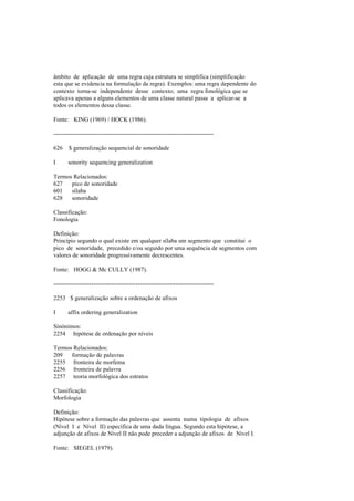 âmbito de aplicação de uma regra cuja estrutura se simplifica (simplificação
esta que se evidencia na formulação da regra). Exemplos: uma regra dependente do
contexto torna-se independente desse contexto; uma regra fonológica que se
aplicava apenas a alguns elementos de uma classe natural passa a aplicar-se a
todos os elementos dessa classe.
Fonte: KING (1969) / HOCK (1986).
--------------------------------------------------------------------------------
626 $ generalização sequencial de sonoridade
I sonority sequencing generalization
Termos Relacionados:
627 pico de sonoridade
601 sílaba
628 sonoridade
Classificação:
Fonologia
Definição:
Princípio segundo o qual existe em qualquer sílaba um segmento que constitui o
pico de sonoridade, precedido e/ou seguido por uma sequência de segmentos com
valores de sonoridade progressivamente decrescentes.
Fonte: HOGG & Mc CULLY (1987).
--------------------------------------------------------------------------------
2253 $ generalização sobre a ordenação de afixos
I affix ordering generalization
Sinónimos:
2254 hipótese de ordenação por níveis
Termos Relacionados:
209 formação de palavras
2255 fronteira de morfema
2256 fronteira de palavra
2257 teoria morfológica dos estratos
Classificação:
Morfologia
Definição:
Hipótese sobre a formação das palavras que assenta numa tipologia de afixos
(Nível I e Nível II) específica de uma dada língua. Segundo esta hipótese, a
adjunção de afixos de Nível II não pode preceder a adjunção de afixos de Nível I.
Fonte: SIEGEL (1979).
 