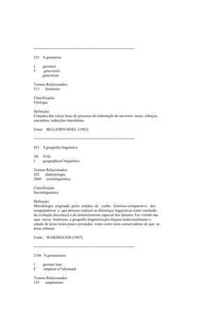 --------------------------------------------------------------------------------
521 $ genotexto
I genotext
F géno-texte
géno-texte
Termos Relacionados:
513 fenotexto
Classificação:
Filologia
Definição:
Conjunto das várias fases do processo de elaboração de um texto: notas, esboços,
rascunhos, redacções transitórias.
Fonte: BELLEMIN-NOEL (1982).
--------------------------------------------------------------------------------
421 $ geografia linguística
Ab $ GL
I geographical linguistics
Termos Relacionados:
422 dialectologia
2060 sociolinguística
Classificação:
Sociolinguística
Definição:
Metodologia originada pelos estudos de cunho histórico-comparativo dos
neogramáticos e que procura explicar as diferenças linguísticas como resultado
da evolução diacrónica e do distanciamento espacial dos falantes. Em virtude das
suas raízes históricas, a geografia linguística privilegiou tradicionalmente o
estudo de áreas rurais pouco povoadas, vistas como mais conservadoras do que as
áreas urbanas.
Fonte: WARDHAUGH (1987).
--------------------------------------------------------------------------------
2186 $ germanismo
I german loan
F emprunt à l'allemand
Termos Relacionados:
155 empréstimo
 
