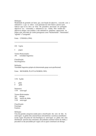 Definição:
Modalidade do gerúndio em latim, que, com função de adjectivo, concorda com o
substantivo a que se refere: é um particípio de valor futuro e passivo para
indicar o que vai ou deve ser feito. Do gerundivo provieram em português
adjectivos (ex.: venerando) e substantivos (ex.: lenda). Pelo modelo dos
adjectivos antigos, mas eruditos, e dos substantivos populares apareceram, na
língua culta, derivados de verbos portugueses como "bacharelando", "doutorando",
"agenda" e "corrigenda".
Fonte: CÂMARA (1984).
--------------------------------------------------------------------------------
410 $ gíria
I jargon
Termos Relacionados:
393 variedade linguística
Classificação:
Sociolinguística
Definição:
Variedade linguística própria de determinado grupo socio-profissional.
Fonte: RICHARDS, PLATT & WEBER (1985).
--------------------------------------------------------------------------------
1156 $ glide
I glide
F glide
Sinónimos:
1158 semivogal
Termos Relacionados:
263 ditongo
2061 núcleo de sílaba
1158 semivogal
Classificação:
Fonologia
Fonética
Definição:
Uma das grandes categorias usadas para a classificação dos sons da fala. As
semivogais ou glides têm características articulatórias e acústicas semelhantes
às das vogais. Do ponto de vista fonológico as semivogais ou glides têm uma
distribuição próxima das consoantes, não podendo constituir núcleo de sílaba, e
precedem ou são precedidas por vogais com as quais constituem um ditongo.
 