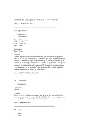 (ou traduções) as significações das palavras raras ou pouco conhecidas.
Fonte: DUBOIS et alii (1973).
--------------------------------------------------------------------------------
3546 $ glossemática
I glossematics
F glossematique
Termos Relacionados:
3547 Círculo
3533 comutação
2961 forma
Classificação:
Termos Gerais
Definição:
Corrente linguística derivada do estruturalismo, que se desenvolveu a partir dos
anos 30 no Círculo Linguístico de Copenhagen em torno do pensamento de
Hjelmslev. Pode dizer-se que a glossemática leva às últimas consequências a
perspectiva de Saussure, principalmente o princípio de que a língua é uma forma
e não uma substância. Com base neste princípio, e utilizando um aparelho
conceptual de rigoroso logicismo, a glossemática distingue na língua dois planos
- o da "expressão" e o do "conteúdo" - que por sua vez são "formas" explícitas
extraídas das substâncias "fónica" e "conceptual".
Fonte: CERDÁ MASSÓ et alii (1986).
--------------------------------------------------------------------------------
256 $ glotalização
I glottalisation
Classificação:
Fonética
Definição:
Termo geral para qualquer articulação que envolva uma constrição glotal
simultaneamente com outra constrição. Sons glotalizados são aqueles que possuem
uma articulação secundária realizada ao nível da glote.
Fonte: CRYSTAL (1980a).
--------------------------------------------------------------------------------
225 $ glote
I glottis
F glotte
 
