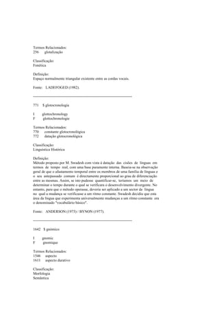 Termos Relacionados:
256 glotalização
Classificação:
Fonética
Definição:
Espaço normalmente triangular existente entre as cordas vocais.
Fonte: LADEFOGED (1982).
--------------------------------------------------------------------------------
771 $ glotocronologia
I glottochronology
F glottochronologie
Termos Relacionados:
770 constante glotocronológica
772 datação glotocronológica
Classificação:
Linguística Histórica
Definição:
Método proposto por M. Swadesh com vista à datação das cisões de línguas em
termos de tempo real, com uma base puramente interna. Baseia-se na observação
geral de que o afastamento temporal entre os membros de uma família de línguas e
o seu antepassado comum é directamente proporcional ao grau de diferenciação
entre as mesmas. Assim, se isto pudesse quantificar-se, teríamos um meio de
determinar o tempo durante o qual se verificara o desenvolvimento divergente. No
entanto, para que o método operasse, deveria ser aplicado a um sector da língua
no qual a mudança se verificasse a um ritmo constante. Swadesh decidiu que esta
área da língua que experimenta universalmente mudanças a um ritmo constante era
o denominado "vocabulário básico".
Fonte: ANDERSON (1973) / BYNON (1977).
--------------------------------------------------------------------------------
1642 $ gnómico
I gnomic
F gnomique
Termos Relacionados:
1546 aspecto
1611 aspecto durativo
Classificação:
Morfologia
Semântica
 