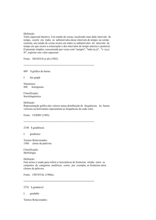 Definição:
Valor aspectual durativo. Um estado de coisas, localizado num dado intervalo de
tempo, ocorre em todos os subintervalos desse intervalo de tempo; na versão
extrema, um estado de coisas ocorre em todos os subintervalos do intervalo de
tempo em que ocorre a enunciação e dos intervalos de tempo anterior e posterior.
O presente simples, coocorrendo por vezes com "sempre", "todo (a,s)", "o (a,s)
N", exprime este valor aspectual.
Fonte: MATEUS et alii (1983).
--------------------------------------------------------------------------------
889 $ gráfico de barras
I bar graph
Sinónimos:
888 histograma
Classificação:
Sociolinguística
Definição:
Representação gráfica dos valores numa distribuição de frequências. As barras
verticais ou horizontais representam as frequências de cada valor.
Fonte: COZBY (1985).
--------------------------------------------------------------------------------
2148 $ gradiência
I gradience
Termos Relacionados:
1560 classe de palavras
Classificação:
Morfologia
Definição:
Este termo é usado para referir a inexistência de fronteiras nítidas entre os
conjuntos de categorias analíticas, como, por exemplo, as fronteiras entre
classes de palavras.
Fonte: CRYSTAL (1980a).
--------------------------------------------------------------------------------
2732 $ graduável
I gradable
Termos Relacionados:
 