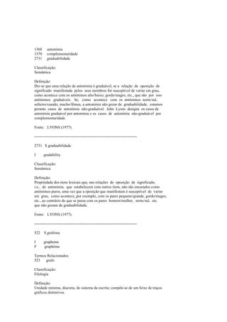 1368 antonímia
1370 complementaridade
2731 graduabilidade
Classificação:
Semântica
Definição:
Diz-se que uma relação de antonímia é graduável, se a relação de oposição de
significado manifestada pelos seus membros for susceptível de variar em grau,
como acontece com os antónimos alto/baixo, gordo/magro, etc., que são por isso
antónimos graduáveis. Se, como acontece com os antónimos norte/sul,
solteiro/casado, macho/fêmea, a antonímia não gozar de graduabilidade, estamos
perante casos de antonímia não-graduável. John Lyons designa os casos de
antonímia graduável por antonímia e os casos de antonímia não-graduável por
complementaridade.
Fonte: LYONS (1977).
--------------------------------------------------------------------------------
2731 $ graduabilidade
I gradability
Classificação:
Semântica
Definição:
Propriedade dos itens lexicais que, nas relações de oposição de significado,
i.e., de antonímia, que estabelecem com outros itens, não são encarados como
antónimos puros, uma vez que a oposição que manifestam é susceptível de variar
em grau, como acontece, por exemplo, com os pares pequeno/grande, gordo/magro,
etc., ao contrário do que se passa com os pares homem/mulher, norte/sul, etc.
que não gozam de graduabilidade.
Fonte: LYONS (1977).
--------------------------------------------------------------------------------
522 $ grafema
I grapheme
F graphème
Termos Relacionados:
523 grafo
Classificação:
Filologia
Definição:
Unidade mínima, discreta, do sistema da escrita; compõe-se de um feixe de traços
gráficos distintivos.
 