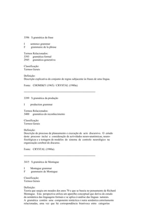 3396 $ gramática da frase
I sentence grammar
F grammaire de la phrase
Termos Relacionados:
3393 gramática formal
2945 gramática generativa
Classificação:
Termos Gerais
Definição:
Descrição explicativa do conjunto de regras subjacente às frases de uma língua.
Fonte: CHOMSKY (1965) / CRYSTAL (1980a).
--------------------------------------------------------------------------------
3399 $ gramática da produção
I production grammar
Termos Relacionados:
3400 gramática do reconhecimento
Classificação:
Termos Gerais
Definição:
Descrição do processo de planeamento e execução do acto discursivo. O estudo
deste processo inclui a consideração de actividades neuro-anatómicas, neuro-
fisiológicas e a testagem de modelos do sistema de controlo neurológico na
organização cerebral do discurso.
Fonte: CRYSTAL (1980a).
--------------------------------------------------------------------------------
3415 $ gramática de Montague
I Montague grammar
F grammaire de Montague
Classificação:
Termos Gerais
Definição:
Teoria que surgiu em meados dos anos 70 e que se baseia no pensamento de Richard
Montague. Esta perspectiva utiliza um aparelho conceptual que deriva do estudo
da semântica das linguagens formais e se aplica à análise das línguas naturais.
A gramática contém uma componente sintáctica e outra semântica estreitamente
relacionadas, uma vez que há correspondência biunívoca entre categorias
 