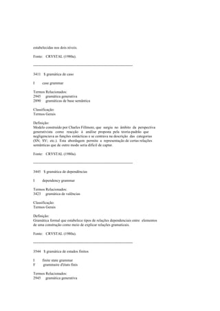 estabelecidas nos dois níveis.
Fonte: CRYSTAL (1980a).
--------------------------------------------------------------------------------
3411 $ gramática de caso
I case grammar
Termos Relacionados:
2945 gramática generativa
2890 gramáticas de base semântica
Classificação:
Termos Gerais
Definição:
Modelo construído por Charles Fillmore, que surgiu no âmbito da perspectiva
generativista como reacção à análise proposta pela teoria-padrão que
negligenciava as funções sintácticas e se centrava na descrição das categorias
(SN; SV; etc.). Esta abordagem permite a representação de certas relações
semânticas que de outro modo seria difícil de captar.
Fonte: CRYSTAL (1980a).
--------------------------------------------------------------------------------
3445 $ gramática de dependências
I dependency grammar
Termos Relacionados:
3423 gramática de valências
Classificação:
Termos Gerais
Definição:
Gramática formal que estabelece tipos de relações dependenciais entre elementos
de uma construção como meio de explicar relações gramaticais.
Fonte: CRYSTAL (1980a).
--------------------------------------------------------------------------------
3544 $ gramática de estados finitos
I finite state grammar
F grammaire d'états finis
Termos Relacionados:
2945 gramática generativa
 