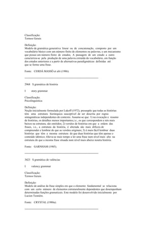 Classificação:
Termos Gerais
Definição:
Modelo de gramática generativa linear ou de concatenação, composto por um
vocabulário básico com um número finito de elementos ou palavras, e um mecanismo
que possui um número finito de estados. A passagem de um estado a outro
caracteriza-se pela produção de uma palavra extraída do vocabulário, em função
dos estados anteriores e a partir de alternativas paradigmáticas definidas até
que se forme uma frase.
Fonte: CERDÁ MASSÓ et alii (1986).
--------------------------------------------------------------------------------
2968 $ gramática de história
I story grammar
Classificação:
Psicolinguística
Definição:
Noção inicialmente formulada por Lakoff (1972), pressupõe que todas as histórias
têm uma estrutura hierárquica susceptível de ser descrita por regras
sintagmáticas independentes do contexto. Assume-se que: 1) na evocação e resumo
de histórias, os detalhes menos importantes,i.e., os que correspondem a nós mais
baixos na estrutura, são omitidos; 2) versões de histórias em que a ordem das
frases, i.e., a estrutura da história, é alterada são mais difíceis de
compreender e lembrar do que as versões originais; 3) é mais fácil lembrar duas
histórias que têm a mesma estrutura do que duas histórias que têm apenas o
conteúdo idêntico; 4)leva-se mais tempo a ler uma frase num nível mais alto na
estrutura do que a mesma frase situada num nível mais abaixo noutra história.
Fonte: GARNHAM (1985).
--------------------------------------------------------------------------------
3423 $ gramática de valências
I valency grammar
Classificação:
Termos Gerais
Definição:
Modelo de análise da frase simples em que o elemento fundamental se relaciona
com um certo número de elementos estruturalmente dependentes que desempenham
determinadas funções gramaticais. Este modelo foi desenvolvido inicialmente por
Lucien Tesnière.
Fonte: CRYSTAL (1980a).
--------------------------------------------------------------------------------
 