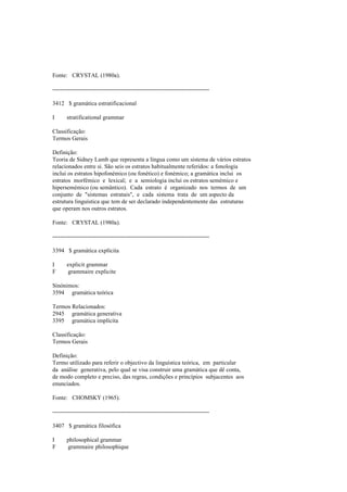 Fonte: CRYSTAL (1980a).
--------------------------------------------------------------------------------
3412 $ gramática estratificacional
I stratificational grammar
Classificação:
Termos Gerais
Definição:
Teoria de Sidney Lamb que representa a língua como um sistema de vários estratos
relacionados entre si. São seis os estratos habitualmente referidos: a fonologia
inclui os estratos hipofonémico (ou fonético) e fonémico; a gramática inclui os
estratos morfémico e lexical; e a semiologia inclui os estratos semémico e
hipersemémico (ou semântico). Cada estrato é organizado nos termos de um
conjunto de "sistemas estratais", e cada sistema trata de um aspecto da
estrutura linguística que tem de ser declarado independentemente das estruturas
que operam nos outros estratos.
Fonte: CRYSTAL (1980a).
--------------------------------------------------------------------------------
3394 $ gramática explícita
I explicit grammar
F grammaire explicite
Sinónimos:
3594 gramática teórica
Termos Relacionados:
2945 gramática generativa
3395 gramática implícita
Classificação:
Termos Gerais
Definição:
Termo utilizado para referir o objectivo da linguística teórica, em particular
da análise generativa, pelo qual se visa construir uma gramática que dê conta,
de modo completo e preciso, das regras, condições e princípios subjacentes aos
enunciados.
Fonte: CHOMSKY (1965).
--------------------------------------------------------------------------------
3407 $ gramática filosófica
I philosophical grammar
F grammaire philosophique
 