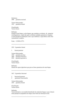 Sinónimos:
3406 gramática nocional
Termos Relacionados:
3393 gramática formal
Classificação:
Termos Gerais
Definição:
Estudo de uma língua, ou das línguas, que considera a existência de categorias
extralinguísticas a partir das quais se definem unidades gramaticais. Integram-
se nesta perspectiva definições como a que estabelece a equivalência entre frase
e pensamento completo.
Fonte: LYONS (1977).
--------------------------------------------------------------------------------
3393 $ gramática formal
I formal grammar
Termos Relacionados:
3396 gramática da frase
3404 gramática descritiva
2945 gramática generativa
Classificação:
Termos Gerais
Definição:
Sistema de regras (algoritmo) que gera as frases gramaticais de uma língua.
--------------------------------------------------------------------------------
3413 $ gramática funcional
I functional grammar
F grammaire fonctionnelle
Termos Relacionados:
3393 gramática formal
Classificação:
Termos Gerais
Definição:
Teoria alternativa a um modelo formalizado do estudo das línguas e que se baseia
numa perspectiva pragmática da língua como forma de interacção social.
--------------------------------------------------------------------------------
 