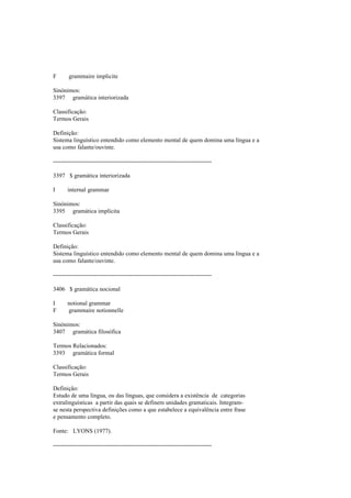 F grammaire implicite
Sinónimos:
3397 gramática interiorizada
Classificação:
Termos Gerais
Definição:
Sistema linguístico entendido como elemento mental de quem domina uma língua e a
usa como falante/ouvinte.
--------------------------------------------------------------------------------
3397 $ gramática interiorizada
I internal grammar
Sinónimos:
3395 gramática implícita
Classificação:
Termos Gerais
Definição:
Sistema linguístico entendido como elemento mental de quem domina uma língua e a
usa como falante/ouvinte.
--------------------------------------------------------------------------------
3406 $ gramática nocional
I notional grammar
F grammaire notionnelle
Sinónimos:
3407 gramática filosófica
Termos Relacionados:
3393 gramática formal
Classificação:
Termos Gerais
Definição:
Estudo de uma língua, ou das línguas, que considera a existência de categorias
extralinguísticas a partir das quais se definem unidades gramaticais. Integram-
se nesta perspectiva definições como a que estabelece a equivalência entre frase
e pensamento completo.
Fonte: LYONS (1977).
--------------------------------------------------------------------------------
 