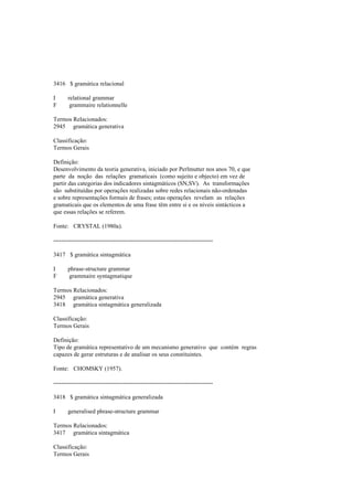 3416 $ gramática relacional
I relational grammar
F grammaire relationnelle
Termos Relacionados:
2945 gramática generativa
Classificação:
Termos Gerais
Definição:
Desenvolvimento da teoria generativa, iniciado por Perlmutter nos anos 70, e que
parte da noção das relações gramaticais (como sujeito e objecto) em vez de
partir das categorias dos indicadores sintagmáticos (SN,SV). As transformações
são substituídas por operações realizadas sobre redes relacionais não-ordenadas
e sobre representações formais de frases; estas operações revelam as relações
gramaticais que os elementos de uma frase têm entre si e os níveis sintácticos a
que essas relações se referem.
Fonte: CRYSTAL (1980a).
--------------------------------------------------------------------------------
3417 $ gramática sintagmática
I phrase-structure grammar
F grammaire syntagmatique
Termos Relacionados:
2945 gramática generativa
3418 gramática sintagmática generalizada
Classificação:
Termos Gerais
Definição:
Tipo de gramática representativo de um mecanismo generativo que contém regras
capazes de gerar estruturas e de analisar os seus constituintes.
Fonte: CHOMSKY (1957).
--------------------------------------------------------------------------------
3418 $ gramática sintagmática generalizada
I generalised phrase-structure grammar
Termos Relacionados:
3417 gramática sintagmática
Classificação:
Termos Gerais
 