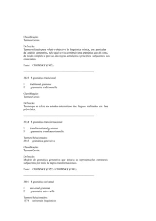 Classificação:
Termos Gerais
Definição:
Termo utilizado para referir o objectivo da linguística teórica, em particular
da análise generativa, pelo qual se visa construir uma gramática que dê conta,
de modo completo e preciso, das regras, condições e princípios subjacentes aos
enunciados.
Fonte: CHOMSKY (1965).
--------------------------------------------------------------------------------
3422 $ gramática tradicional
I traditional grammar
F grammaire traditionnelle
Classificação:
Termos Gerais
Definição:
Termo que se refere aos estudos sistemáticos das línguas realizados em fase
pré-teórica.
--------------------------------------------------------------------------------
2944 $ gramática transformacional
I transformational grammar
F grammaire transformationnelle
Termos Relacionados:
2945 gramática generativa
Classificação:
Termos Gerais
Definição:
Modelo de gramática generativa que associa as representações estruturais
subjacentes por meio de regras transformacionais.
Fonte: CHOMSKY (1957) / CHOMSKY (1981).
--------------------------------------------------------------------------------
3401 $ gramática universal
I universal grammar
F grammaire universelle
Termos Relacionados:
1078 universais linguísticos
 