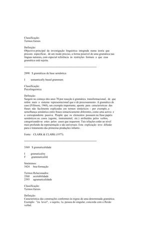 Classificação:
Termos Gerais
Definição:
Objectivo principal da investigação linguística integrada numa teoria que
procura especificar, de um modo preciso, a forma possível de uma gramática nas
línguas naturais, com especial referência às restrições formais a que essa
gramática está sujeita.
--------------------------------------------------------------------------------
2890 $ gramáticas de base semântica
I semantically based grammars
Classificação:
Psicolinguística
Definição:
Surgem no começo dos anos 70 por reacção à gramática transformacional, de que
retêm mais o sistema representacional que o de processamento. A gramática de
caso (Fillmore, 1968), um exemplo importante, aponta para características das
frases não facilmente explicadas em termos sintácticos - por exemplo, a
semelhança semântica entre frases sintacticamente diferentes, como uma activa e
a correspondente passiva. Propõe que os elementos possuem na frase papéis
semânticos ou casos (agente, instrumental, etc.) atribuídos pelos verbos,
categorizando-se estes pelos casos que requerem. Tais relações estão ao nível
mais profundo da representação e são universais. Esta explicação teve difusão
para o tratamento das primeiras produções infantis .
Fonte: CLARK & CLARK (1977).
--------------------------------------------------------------------------------
3369 $ gramaticalidade
I gramaticality
F grammaticalité
Sinónimos:
3424 boa-formação
Termos Relacionados:
3368 aceitabilidade
2393 agramaticalidade
Classificação:
Termos Gerais
Definição:
Característica das construções conformes às regras de uma determinada gramática.
Exemplo: "eu levei", o sujeito, 1a. pessoa do singular, concorda com a flexão
verbal.
 