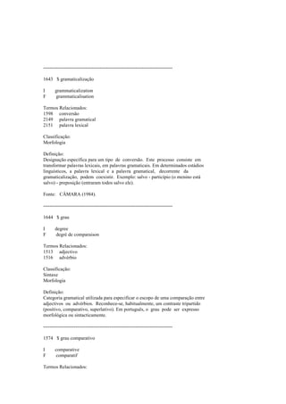 --------------------------------------------------------------------------------
1643 $ gramaticalização
I grammaticalization
F grammaticalisation
Termos Relacionados:
1598 conversão
2149 palavra gramatical
2151 palavra lexical
Classificação:
Morfologia
Definição:
Designação específica para um tipo de conversão. Este processo consiste em
transformar palavras lexicais, em palavras gramaticais. Em determinados estádios
linguísticos, a palavra lexical e a palavra gramatical, decorrente da
gramaticalização, podem coexistir. Exemplo: salvo - particípio (o menino está
salvo) - preposição (entraram todos salvo ele).
Fonte: CÂMARA (1984).
--------------------------------------------------------------------------------
1644 $ grau
I degree
F degré de comparaison
Termos Relacionados:
1513 adjectivo
1516 advérbio
Classificação:
Sintaxe
Morfologia
Definição:
Categoria gramatical utilizada para especificar o escopo de uma comparação entre
adjectivos ou advérbios. Reconhece-se, habitualmente, um contraste tripartido
(positivo, comparativo, superlativo). Em português, o grau pode ser expresso
morfológica ou sintacticamente.
--------------------------------------------------------------------------------
1574 $ grau comparativo
I comparative
F comparatif
Termos Relacionados:
 