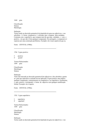 1644 grau
Classificação:
Sintaxe
Morfologia
Definição:
Termo usado na descrição gramatical da tripartição de grau nos adjectivos e nos
advérbios. A forma comparativa é utilizada para comparar duas entidades.
Contrasta com o superlativo, que compara mais do que duas entidades, e com o
positivo, em que não é feita qualquer comparação. Em português, o comparativo é
expresso por uma construção perifrástica. Exemplo: ele é mais esperto do que eu.
Fonte: CRYSTAL (1980a).
--------------------------------------------------------------------------------
1764 $ grau positivo
I positive
F positif
Termos Relacionados:
1644 grau
Classificação:
Morfologia
Sintaxe
Definição:
Valor não-marcado na descrição gramatical dos adjectivos e dos advérbios, quanto
ao grau que especifica a extensão da sua aplicação. O grau positivo não implica
qualquer comparação, contrariamente ao comparativo e ao superlativo. Geralmente,
o grau positivo corresponde à forma do adjectivo sem qualquer modificação
formal. Exemplo: ele é esperto.
Fonte: CRYSTAL (1980a).
--------------------------------------------------------------------------------
1763 $ grau superlativo
I superlative
F superlatif
Termos Relacionados:
1644 grau
Classificação:
Morfologia
Sintaxe
Definição:
Termo usado na descrição gramatical da tripartição de grau nos adjectivos e nos
 