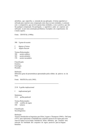 advérbios, que especifica a extensão da sua aplicação. A forma superlativa é
utilizada para exprimir uma comparação entre duas ou mais entidades, e contrasta
com o comparativo, que envolve apenas duas entidades, e com o positivo, que não
faz qualquer comparação. Em português, o superlativo pode ser expresso por
sufixação ou por uma construção perifrástica. Exemplos: ele é espertíssimo. ele
é muito esperto.
Fonte: CRYSTAL (1980a).
--------------------------------------------------------------------------------
580 $ graus de acento
I degrees of stress
F degrés d'accent
Termos Relacionados:
588 acento enfático
585 acento primário
378 acento secundário
Classificação:
Fonética
Fonologia
Prosódia
Definição:
Diferentes graus de proeminência apresentados pelas sílabas da palavra ou da
frase.
Fonte: MATEUS et alii (1983).
--------------------------------------------------------------------------------
2110 $ grelha implicacional
I implicational grid
Sinónimos:
2111 grelha panlectal
Termos Relacionados:
2109 conflito de regras
430 isolecto
Classificação:
Sociolinguística
Definição:
Técnica introduzida na linguística por Elliot, Legum e Thompson (1969) e DeCamp
(1971) para representar a totalidade dos conjuntos possíveis de regras para uma
zona no espaço ou no tempo, limitada de forma arbitrária, que constitui uma
selecção da totalidade dos conjuntos de regras possíveis para as línguas
humanas.
 
