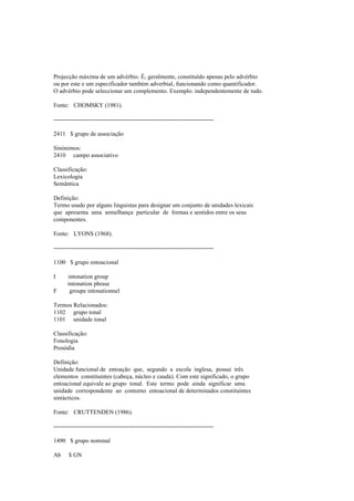 Projecção máxima de um advérbio. É, geralmente, constituído apenas pelo advérbio
ou por este e um especificador também adverbial, funcionando como quantificador.
O advérbio pode seleccionar um complemento. Exemplo: independentemente de tudo.
Fonte: CHOMSKY (1981).
--------------------------------------------------------------------------------
2411 $ grupo de associação
Sinónimos:
2410 campo associativo
Classificação:
Lexicologia
Semântica
Definição:
Termo usado por alguns linguistas para designar um conjunto de unidades lexicais
que apresenta uma semelhança particular de formas e sentidos entre os seus
componentes.
Fonte: LYONS (1968).
--------------------------------------------------------------------------------
1100 $ grupo entoacional
I intonation group
intonation phrase
F groupe intonationnel
Termos Relacionados:
1102 grupo tonal
1101 unidade tonal
Classificação:
Fonologia
Prosódia
Definição:
Unidade funcional de entoação que, segundo a escola inglesa, possui três
elementos constituintes (cabeça, núcleo e cauda). Com este significado, o grupo
entoacional equivale ao grupo tonal. Este termo pode ainda significar uma
unidade correspondente ao contorno entoacional de determinados constituintes
sintácticos.
Fonte: CRUTTENDEN (1986).
--------------------------------------------------------------------------------
1490 $ grupo nominal
Ab $ GN
 