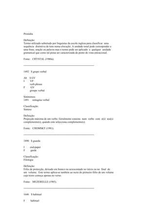 Prosódia
Definição:
Termo utilizado sobretudo por linguistas da escola inglesa para classificar uma
sequência distintiva de tons numa elocução. A unidade tonal pode corresponder a
uma frase, oração ou palavra mas o termo pode ser aplicado a qualquer unidade
gramatical que como tal possa ser caracterizada do ponto de vista entoacional.
Fonte: CRYSTAL (1980a).
--------------------------------------------------------------------------------
1492 $ grupo verbal
Ab $ GV
I VP
verb phrase
F GV
groupe verbal
Sinónimos:
1491 sintagma verbal
Classificação:
Sintaxe
Definição:
Projecção máxima de um verbo. Geralmente consiste num verbo com o(s) seu(s)
complemento(s), quando este selecciona complemento(s).
Fonte: CHOMSKY (1981).
--------------------------------------------------------------------------------
1890 $ guarda
I end-paper
F garde
Classificação:
Filologia
Definição:
Fólio de protecção, deixado em branco ou acrescentado no início ou no final de
um volume. Este termo aplica-se também ao recto do primeiro fólio de um volume
cujo texto começa apenas no verso.
Fonte: MUZERELLE (1985).
--------------------------------------------------------------------------------
1646 $ habitual
F habituel
 