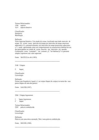 Termos Relacionados:
1546 aspecto
1611 aspecto durativo
Classificação:
Semântica
Morfologia
Definição:
Valor aspectual durativo. Um estado de coisas, localizado num dado intervalo de
tempo (I), ocorre nesse intervalo de tempo,em intervalos de tempo anteriores
adjacentes a I e, presumivelmente, em intervalos de tempo posteriores adjacentes
a I, sendo apresentado como um comportamento ou característica habitual de um
dos participantes no estado de coisas descrito, nos intervalos em questão.
Construções como "costumar", "ser costume p", "ser habitual p" e o presente
simples exprimem este valor aspectual.
Fonte: MATEUS et alii (1983).
--------------------------------------------------------------------------------
3148 $ hapax
F hapax
Classificação:
Lexicologia
Definição:
Forma cuja frequência é igual a 1, no corpus (hapax do corpus) ou numa das suas
partes (hapax de uma das partes).
Fonte: SALEM (1987).
--------------------------------------------------------------------------------
2204 $ hapax legomenon
I hapax legomenon
F hapax
Termos Relacionados:
2205 palavra estabelecida
Classificação:
Lexicologia
Definição:
Palavra com uma única atestação. Não é uma palavra estabelecida.
Fonte: BAUER (1988).
--------------------------------------------------------------------------------
 