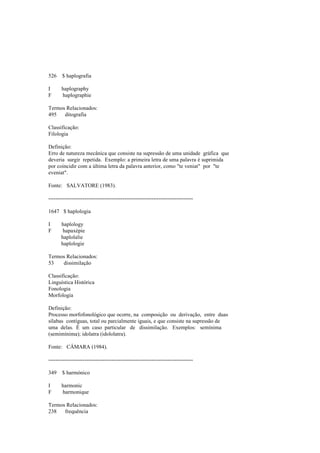 526 $ haplografia
I haplography
F haplographie
Termos Relacionados:
495 ditografia
Classificação:
Filologia
Definição:
Erro de natureza mecânica que consiste na supressão de uma unidade gráfica que
deveria surgir repetida. Exemplo: a primeira letra de uma palavra é suprimida
por coincidir com a última letra da palavra anterior, como "te veniat" por "te
eveniat".
Fonte: SALVATORE (1983).
--------------------------------------------------------------------------------
1647 $ haplologia
I haplology
F hapaxépie
haplolalie
haplologie
Termos Relacionados:
53 dissimilação
Classificação:
Linguística Histórica
Fonologia
Morfologia
Definição:
Processo morfofonológico que ocorre, na composição ou derivação, entre duas
sílabas contíguas, total ou parcialmente iguais, e que consiste na supressão de
uma delas. É um caso particular de dissimilação. Exemplos: semínima
(semimínima); idolatra (idololatra).
Fonte: CÂMARA (1984).
--------------------------------------------------------------------------------
349 $ harmónico
I harmonic
F harmonique
Termos Relacionados:
238 frequência
 