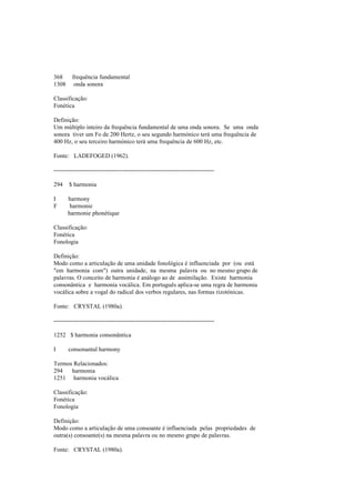 368 frequência fundamental
1308 onda sonora
Classificação:
Fonética
Definição:
Um múltiplo inteiro da frequência fundamental de uma onda sonora. Se uma onda
sonora tiver um Fo de 200 Hertz, o seu segundo harmónico terá uma frequência de
400 Hz, o seu terceiro harmónico terá uma frequência de 600 Hz, etc.
Fonte: LADEFOGED (1962).
--------------------------------------------------------------------------------
294 $ harmonia
I harmony
F harmonie
harmonie phonétique
Classificação:
Fonética
Fonologia
Definição:
Modo como a articulação de uma unidade fonológica é influenciada por (ou está
"em harmonia com") outra unidade, na mesma palavra ou no mesmo grupo de
palavras. O conceito de harmonia é análogo ao de assimilação. Existe harmonia
consonântica e harmonia vocálica. Em português aplica-se uma regra de harmonia
vocálica sobre a vogal do radical dos verbos regulares, nas formas rizotónicas.
Fonte: CRYSTAL (1980a).
--------------------------------------------------------------------------------
1252 $ harmonia consonântica
I consonantal harmony
Termos Relacionados:
294 harmonia
1251 harmonia vocálica
Classificação:
Fonética
Fonologia
Definição:
Modo como a articulação de uma consoante é influenciada pelas propriedades de
outra(s) consoante(s) na mesma palavra ou no mesmo grupo de palavras.
Fonte: CRYSTAL (1980a).
 