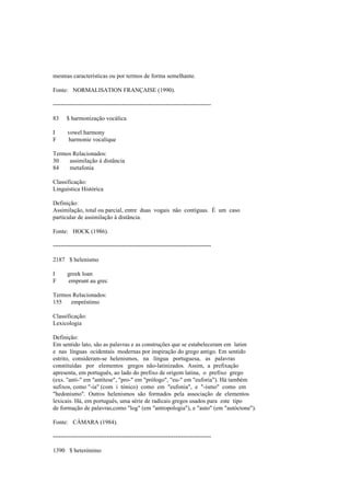 mesmas características ou por termos de forma semelhante.
Fonte: NORMALISATION FRANÇAISE (1990).
--------------------------------------------------------------------------------
83 $ harmonização vocálica
I vowel harmony
F harmonie vocalique
Termos Relacionados:
30 assimilação à distância
84 metafonia
Classificação:
Linguística Histórica
Definição:
Assimilação, total ou parcial, entre duas vogais não contíguas. É um caso
particular de assimilação à distância.
Fonte: HOCK (1986).
--------------------------------------------------------------------------------
2187 $ helenismo
I greek loan
F emprunt au grec
Termos Relacionados:
155 empréstimo
Classificação:
Lexicologia
Definição:
Em sentido lato, são as palavras e as construções que se estabeleceram em latim
e nas línguas ocidentais modernas por inspiração do grego antigo. Em sentido
estrito, consideram-se helenismos, na língua portuguesa, as palavras
constituídas por elementos gregos não-latinizados. Assim, a prefixação
apresenta, em português, ao lado do prefixo de origem latina, o prefixo grego
(exs. "anti-" em "antítese", "pro-" em "prólogo", "eu-" em "euforia"). Há também
sufixos, como "-ia" (com i tónico) como em "eufonia", e "-ismo" como em
"hedonismo". Outros helenismos são formados pela associação de elementos
lexicais. Há, em português, uma série de radicais gregos usados para este tipo
de formação de palavras,como "log" (em "antropologia"), e "auto" (em "autóctone").
Fonte: CÂMARA (1984).
--------------------------------------------------------------------------------
1390 $ heterónimo
 