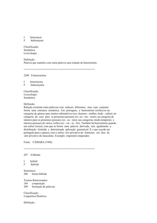 I heteronym
F hétéronyme
Classificação:
Semântica
Lexicologia
Definição:
Palavra que mantém com outra palavra uma relação de heteronímia.
--------------------------------------------------------------------------------
2209 $ heteronímia
I heteronymy
F hétéronymie
Classificação:
Lexicologia
Semântica
Definição:
Relação existente entre palavras com radicais diferentes, mas cujo conjunto
forma uma estrutura semântica. Em português, a heteronímia verifica-se na
categoria de género para muitos substantivos (exs.:homem - mulher, bode - cabra); na
categoria de caso para os pronomes pessoais (ex.:eu - me - mim); na categoria de
número para os pronomes pessoais (ex.: eu - nós); nas categorias modo-temporais e
número-pessoais de vários verbos (ex.: vai - ía - foi). Também há heteronímia quando
um sufixo lexical, com que se forma uma palavra derivada, tem igualmente a
distribuição limitada a determinada aplicação gramatical. É o que sucede em
português para o género com o sufixo -triz privativo do feminino, em face de
-dor privativo do masculino. Exemplo: imperatriz-imperador.
Fonte: CÂMARA (1984).
--------------------------------------------------------------------------------
207 $ híbrido
I hybrid
F hybride
Sinónimos:
206 forma híbrida
Termos Relacionados:
184 composição
209 formação de palavras
Classificação:
Linguística Histórica
Definição:
 