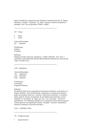 Palavra formada por composição cujos elementos constituintes provêm de línguas
diferentes. Exemplo: "maçaroca", do árabe "masura" (canudo de lançadeira) +
português "roca", este do germânico "Rokko - Rokka".
--------------------------------------------------------------------------------
257 $ hiato
I hiatus
F hiatus
Termos Relacionados:
267 formantes
Classificação:
Fonética
Fonologia
Definição:
Sequência de duas vogais que pertencem a sílabas diferentes. Este facto é
assinalado acusticamente pelo desenho diferenciado dos formantes de cada uma das
vogais. Exemplo: [ríu].
--------------------------------------------------------------------------------
2189 $ hibridismo
Termos Relacionados:
155 empréstimo
2187 helenismo
2188 latinismo
Classificação:
Lexicologia
Linguística Histórica
Definição:
Formação de palavras por composição de elementos constituintes provenientes de
línguas diferentes. São particularmente importantes os compostos de elemento
grego com elemento latino (exs.: autoclave, endovenoso, decímetro). A existência
destas palavras decorre, em princípio, da circunstância dos elementos se terem
integrado no mecanismo da língua que faz a sua associação. Recorre-se
especialmente aos hibridismos quando com os elementos exclusivamente gregos já
existem palavras com significação distinta. Exemplos: decímetro (decâmetro),
automóvel (autómato), televisão (telescópio).
Fonte: CÂMARA (1984).
--------------------------------------------------------------------------------
797 $ hipercorrecção
I hypercorrection
 