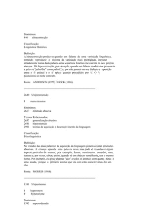 Sinónimos:
846 ultracorrecção
Classificação:
Linguística Histórica
Definição:
A hipercorrecção produz-se quando um falante de uma variedade linguística,
tentando reproduzir o sistema da variedade mais prestigiada, introduz
erradamente numa dada palavra uma sequência fonética inexistente no seu próprio
sistema. Há hipercorrecção, por exemplo, quando um falante madeirense pronuncia
a palavra "palmilha" como palmi[l]a, por não possuir no seu dialecto a oposição
entre o /l/ palatal e o /l/ apical quando precedidos por /i/. O /l/
palatalizou-se neste contexto.
Fonte: ANDERSON (1973) / HOCK (1986).
--------------------------------------------------------------------------------
2640 $ hiperextensão
I overextension
Sinónimos:
2667 extensão abusiva
Termos Relacionados:
2637 generalização abusiva
2641 hipoextensão
2981 teorias de aquisição e desenvolvimento da linguagem
Classificação:
Psicolinguística
Definição:
No 'estádio das duas palavras' da aquisição da linguagem podem ocorrer extensões
abusivas. A criança aprende uma palavra nova, mas pode só reconhecer algum
aspecto particular da mesma, por exemplo, forma, movimento, tamanho, som,
textura e, por vezes, sabor; assim, quando vê um objecto semelhante, usa o mesmo
nome. Por exemplo, ela pode chamar "cão" a todos os animais com quatro patas e
uma cauda, porque o primeiro animal que viu com estas características foi um
cão.
Fonte: MORRIS (1988).
--------------------------------------------------------------------------------
1381 $ hiperónimo
I hyperonym
F hyperonyme
Sinónimos:
1393 superordenado
 