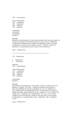 3256 termo genérico
Termos Relacionados:
1378 co-hipónimo
1391 hiperonímia
1380 hipónimo
1379 hiponímia
Classificação:
Lexicologia
Terminologia
Semântica
Definição:
Hiperónimo ou superordenado é o nome dado à unidade lexical que numa relação de
inclusão se apresenta como a unidade mais geral, a que inclui no seu significado
o significado veiculado pela outra unidade (o seu hipónimo). Assim, na relação
de hiperonímia existente entre as palavras "mesa" e "mobília", "mobília" é o
hiperónimo, ou superordenado, que tem "mesa" como seu hipónimo.
Fonte: LYONS (1977).
--------------------------------------------------------------------------------
1391 $ hiperonímia
I hyperonymy
F hyperonymie
Sinónimos:
1392 superordenação
Termos Relacionados:
1378 co-hipónimo
1381 hiperónimo
1380 hipónimo
1379 hiponímia
Classificação:
Semântica
Definição:
Hiperonímia ou superordenação é o nome dado à relação de sentido inversa da
hiponímia. Enquanto esta refere a relação de sentido entre duas palavras, a
partir da possibilidade de inclusão do significado de uma no significado da
outra, a hiperonímia ou superordenação reflecte a mesma relação, mas a partir da
unidade mais geral. Assim, podemos dizer que o hipónimo "cravo" mantém uma
relação com o hiperónimo (ou superordenado) "flor", mas o inverso não é
verdadeiro, pois esta relação não é simétrica. Nesse caso fala-se de uma relação
de hiperonímia, ou superordenação, entre o hiperónimo "flor" e o hipónimo
"cravo".
Fonte: LYONS (1977).
 