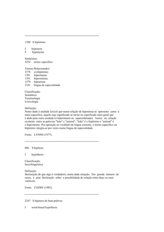 --------------------------------------------------------------------------------
1380 $ hipónimo
I hyponym
F hyponyme
Sinónimos:
3254 termo específico
Termos Relacionados:
1378 co-hipónimo
1381 hiperónimo
1391 hiperonímia
1379 hiponímia
3181 língua de especialidade
Classificação:
Semântica
Terminologia
Lexicologia
Definição:
Nome dado à unidade lexical que numa relação de hiponímia se apresenta como a
mais específica, aquela cujo significado se inclui no significado mais geral que
é dado pela outra unidade (o hiperónimo ou superordenado). Assim, na relação
existente entre as palavras "leão" e "animal", "leão" é o hipónimo e "animal" é
o hiperónimo. Por oposição ao vocábulo da língua corrente, o termo específico ou
hipónimo integra-se por vezes numa língua de especialidade.
Fonte: LYONS (1977).
--------------------------------------------------------------------------------
886 $ hipótese
I hypothesis
Classificação:
Sociolinguística
Definição:
Declaração de que algo é verdadeiro, numa dada situação. Em grande número de
casos, é uma declaração sobre a possibilidade de relação entre duas ou mais
variáveis.
Fonte: COZBY (1985).
--------------------------------------------------------------------------------
2247 $ hipótese de base-palavra
I word-based hypothesis
 